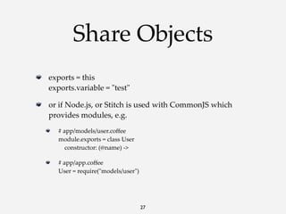 Share Objects
exports  =  this
exports.variable  =  "ʺtest"ʺ
or  if  Node.js,  or  Stitch  is  used  with  CommonJS  which  
provides  modules,  e.g.
#  app/models/user.coﬀee
module.exports  =  class  User
        constructor:  (@name)  -­‐‑>
#  app/app.coﬀee
User  =  require("ʺmodels/user"ʺ)

27

 
