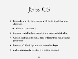 JS vs CS
less  code  to  write!  the  example  with  the  ﬁctional  character  
class  was:
100  loc  in  JS,  50  loc  in  CS

far  more  readable,  less  complex,  and  more  maintainable
CoﬀeeScript  tends  to  run  as  fast,  or  faster  than  hand-­‐‑wri<en  
JavaScript
however,  CoﬀeeScript  introduces  another  layer..
no  big  community  yet..  but  it  is  ge<ing  bigger  :)
28

 