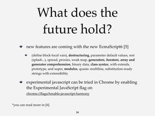 What does the
future hold?
new  features  are  coming  with  the  new  EcmaScript6  [5]
(deﬁne  block-­‐‑local  vars),  destructuring,  parameter  default  values,  rest  
(splash...),  spread,  proxies,  weak  map,  generators,  iterators,  array  and  
generator  comprehension,  binary  data,  class  syntax,  with  extends,  
prototype,  and  super,  modules,  quasis:  multiline,  substitution-­‐‑ready  
strings  with  extensibility

experimental  javascript  can  be  tried  in  Chrome  by  enabling  
the  Experimental  JavaScript  ﬂag  on
chrome://ﬂags/#enable-­‐‑javascript-­‐‑harmony
*you  can  read  more  in  [6]
34

 