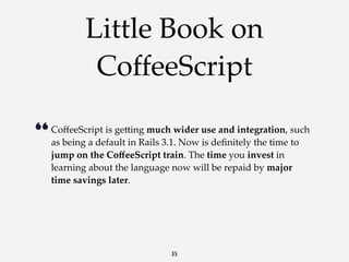 Little Book on
CoffeeScript
“ CoﬀeeScript  is  ge<ing  much  wider  use  and  integration,  such  
as  being  a  default  in  Rails  3.1.  Now  is  deﬁnitely  the  time  to  
jump  on  the  CoﬀeeScript  train.  The  time  you  invest  in  
learning  about  the  language  now  will  be  repaid  by  major  
time  savings  later.

35

 
