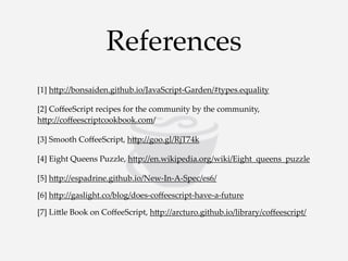References
[1]  h<p://bonsaiden.github.io/JavaScript-­‐‑Garden/#types.equality
[2]  CoﬀeeScript  recipes  for  the  community  by  the  community,  
h<p://coﬀeescriptcookbook.com/
[3]  Smooth  CoﬀeeScript,  h<p://goo.gl/RjT74k
[4]  Eight  Queens  Puzzle,  h<p://en.wikipedia.org/wiki/Eight_queens_puzzle
[5]  h<p://espadrine.github.io/New-­‐‑In-­‐‑A-­‐‑Spec/es6/
[6]  h<p://gaslight.co/blog/does-­‐‑coﬀeescript-­‐‑have-­‐‑a-­‐‑future
[7]  Li<le  Book  on  CoﬀeeScript,  h<p://arcturo.github.io/library/coﬀeescript/

 