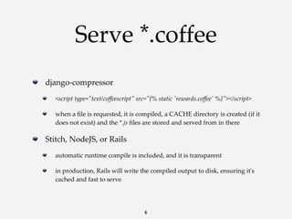 Serve *.coffee
django-­‐‑compressor
<script  type="ʺtext/coﬀeescript"ʺ  src="ʺ{%  static  'ʹrewards.coﬀee'ʹ  %}"ʺ></script>
when  a  ﬁle  is  requested,  it  is  compiled,  a  CACHE  directory  is  created  (if  it  
does  not  exist)  and  the  *.js  ﬁles  are  stored  and  served  from  in  there

Stitch,  NodeJS,  or  Rails
automatic  runtime  compile  is  included,  and  it  is  transparent
in  production,  Rails  will  write  the  compiled  output  to  disk,  ensuring  it'ʹs  
cached  and  fast  to  serve

6

 