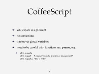 CoffeeScript
whitespace  is  signiﬁcant
no  semicolons
it  removes  global  variables
need  to  be  careful  with  functions  and  parens,  e.g.
alert  inspect  a
alert  inspect            #  gives  error,  is  it  a  function  or  an  argument?
alert  inspect(a)  #  this  is  beKer

7

 