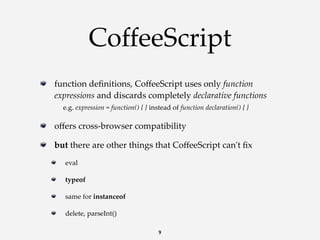 CoffeeScript
function  deﬁnitions,  CoﬀeeScript  uses  only  function  
expressions  and  discards  completely  declarative  functions
        e.g.  expression  =  function()  {  }  instead  of  function  declaration()  {  }
oﬀers  cross-­‐‑browser  compatibility
but  there  are  other  things  that  CoﬀeeScript  can'ʹt  ﬁx
eval
typeof
same  for  instanceof
delete,  parseInt()
9

 