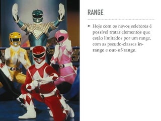 RANGE
➤ Hoje com os novos seletores é
possível tratar elementos que
estão limitados por um range,
com as pseudo-classes in-
range e out-of-range.
 