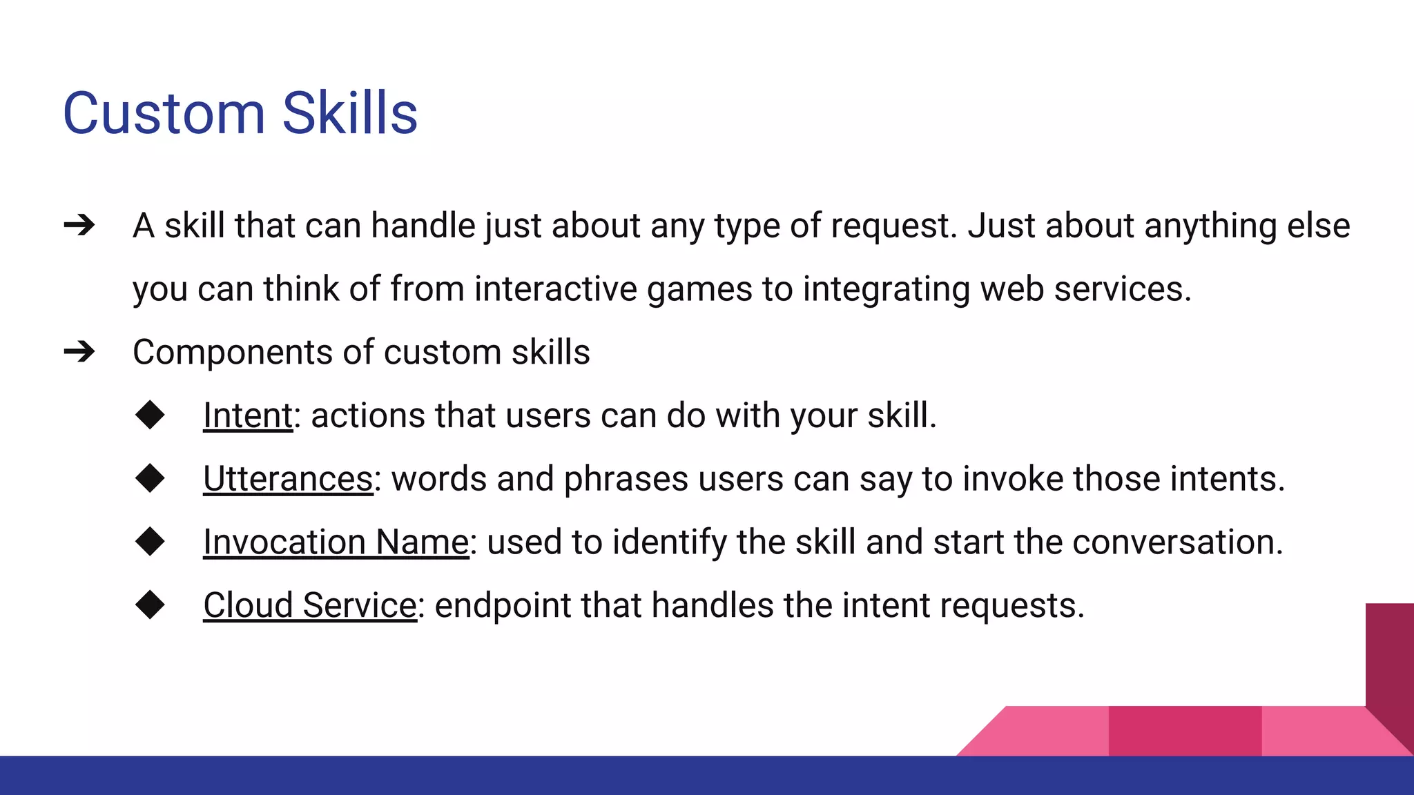 Custom Skills
➔ A skill that can handle just about any type of request. Just about anything else
you can think of from interactive games to integrating web services.
➔ Components of custom skills
◆ Intent: actions that users can do with your skill.
◆ Utterances: words and phrases users can say to invoke those intents.
◆ Invocation Name: used to identify the skill and start the conversation.
◆ Cloud Service: endpoint that handles the intent requests.
 