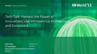 Tech Talk: Harness the Power of
Innovations Like Microservice Architecture
and Containers
Keith Puzey
DevOps: Continuous Delivery
CA Technologies
Senior Principal Engineering Services Architect
DO4T31T
@KeithPuzey
#CAWorld
 