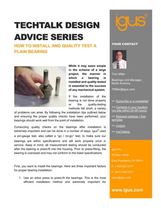 TECHTALK DESIGN
ADVICE SERIES
                                                                               YOUR CONTACT
HOW TO INSTALL AND QUALITY TEST A
PLAIN BEARING


                                             While it may seem simple
                                             in the scheme of a large
                                             project, the manner in            Tom Miller
                                             which     a    bearing     is
                                                                               Bearings Unit Manager,
                                             installed and quality tested
                                                                               North America
                                             is essential to the success
                                             of any mechanical system.         TMiller@igus.com

                                           If the installation of the
                                           bearing is not done properly        >> Subscribe to e-newsletter
                                           or      the     quality-testing
                                           methods fall short, a variety       >> Contacts in your location
                                                                               (on-site within 24-48 hours)
of problems can arise. By following the installation tips outlined below
and ensuring the proper quality checks have been performed, your               >> Request catalogs / free
bearings should work well from the point of installation.                      samples

Conducting quality checks on the bearings after installation is                >> myigus
extremely important and can be done in a number of ways. igus® uses            >> myCatalog
a pin-gauge test, also called a “go / no-go” test, to make sure our
bearings are within specifications and will work properly once in
service. Keep in mind, all measurement testing should be conducted
after the bearing is press-fit into the housing. Prior to press-fitting, the   igus Inc.
bearing is oversized and may not conform to the listed specifications.
                                                                               PO Box 14349

                                                                               East Providence, RI 02914

First, you want to install the bearings. Here are three important factors      P. 1-800-527-2747
for proper bearing installation:
                                                                               F. (401) 438-7270

   1. Use an arbor press to press-fit the bearings. This is the most           sales@igus.com
      efficient installation method and extremely important for

                                                                               www.igus.com
 