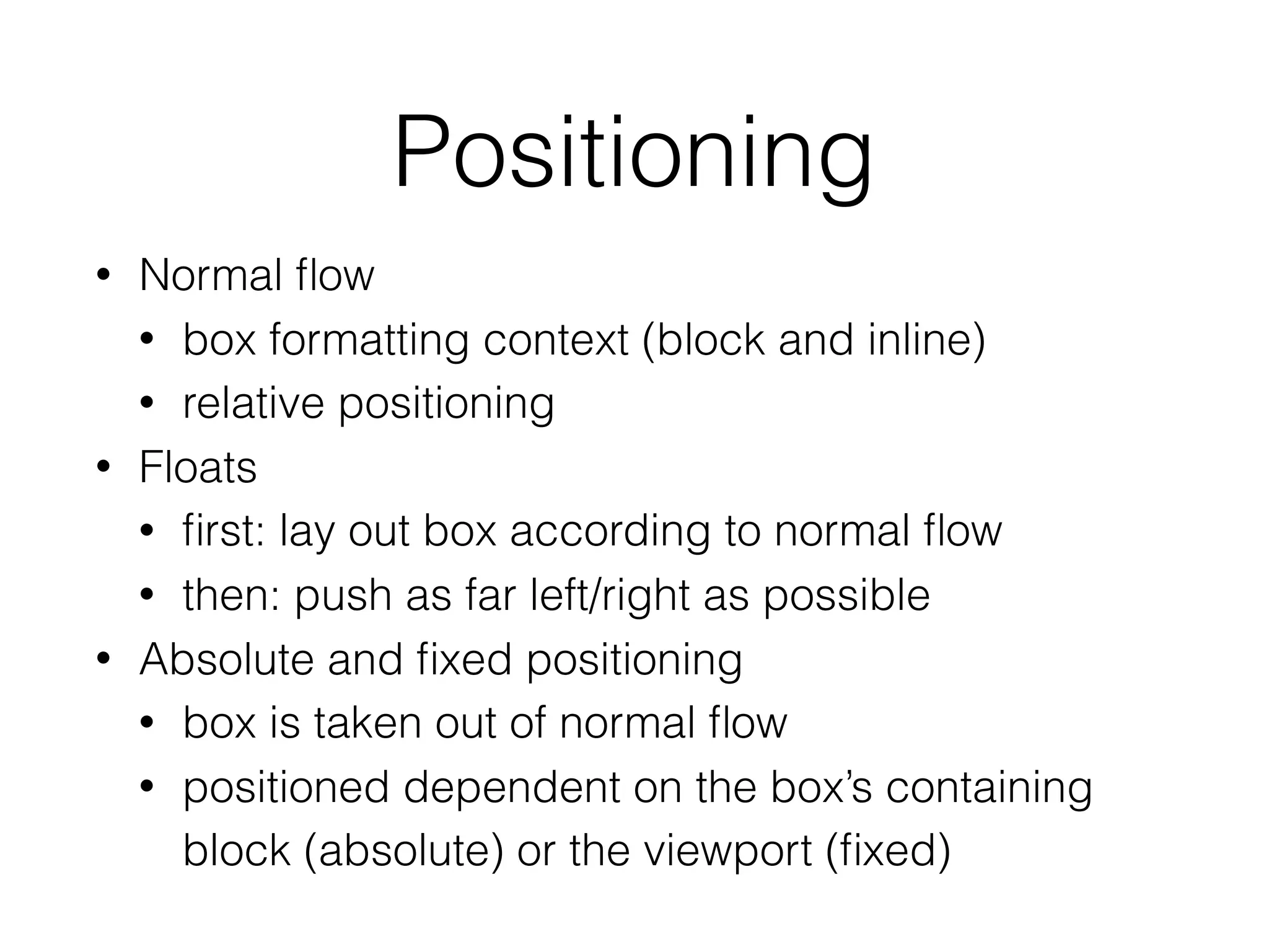 Positioning
• Normal ﬂow
• box formatting context (block and inline)
• relative positioning
• Floats
• ﬁrst: lay out box according to normal ﬂow
• then: push as far left/right as possible
• Absolute and ﬁxed positioning
• box is taken out of normal ﬂow
• positioned dependent on the box’s containing
block (absolute) or the viewport (ﬁxed)
 