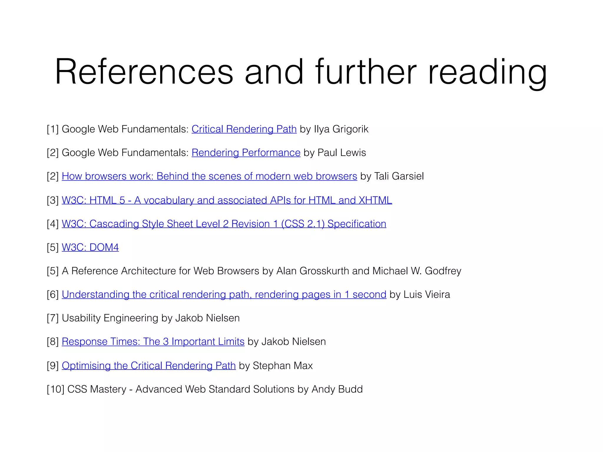 References and further reading
[1] Google Web Fundamentals: Critical Rendering Path by Ilya Grigorik
[2] Google Web Fundamentals: Rendering Performance by Paul Lewis
[2] How browsers work: Behind the scenes of modern web browsers by Tali Garsiel
[3] W3C: HTML 5 - A vocabulary and associated APIs for HTML and XHTML
[4] W3C: Cascading Style Sheet Level 2 Revision 1 (CSS 2.1) Speciﬁcation
[5] W3C: DOM4
[5] A Reference Architecture for Web Browsers by Alan Grosskurth and Michael W. Godfrey
[6] Understanding the critical rendering path, rendering pages in 1 second by Luis Vieira
[7] Usability Engineering by Jakob Nielsen
[8] Response Times: The 3 Important Limits by Jakob Nielsen
[9] Optimising the Critical Rendering Path by Stephan Max
[10] CSS Mastery - Advanced Web Standard Solutions by Andy Budd
 