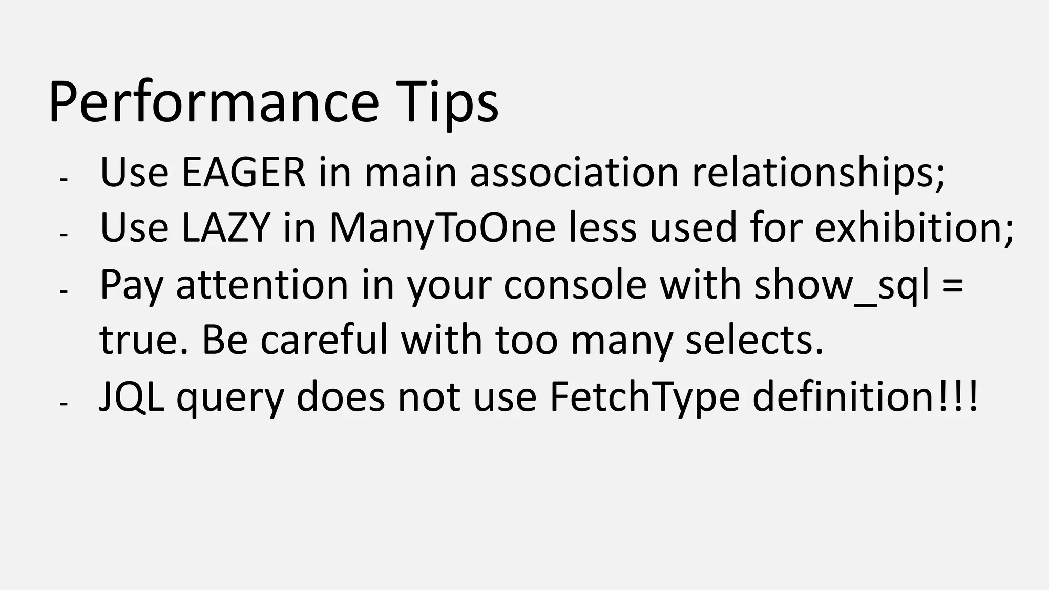 Performance Tips - Use EAGER in main association relationships; - Use LAZY in ManyToOne less used for exhibition; - Pay attention in your console with show_sql = true. Be careful with too many selects. - JQL query does not use FetchType definition!!! 