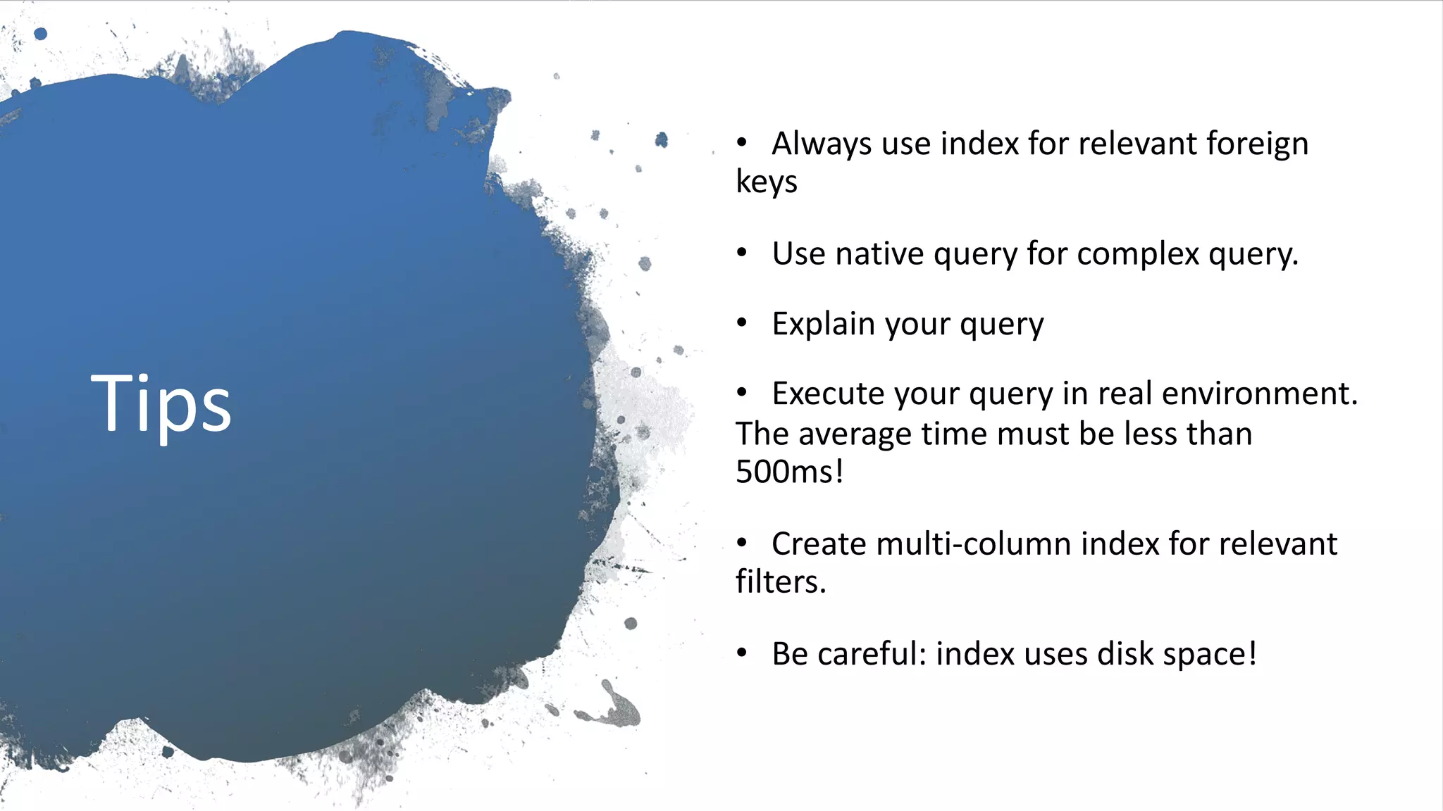 Tips • Always use index for relevant foreign keys • Use native query for complex query. • Explain your query • Execute your query in real environment. The average time must be less than 500ms! • Create multi-column index for relevant filters. • Be careful: index uses disk space! 