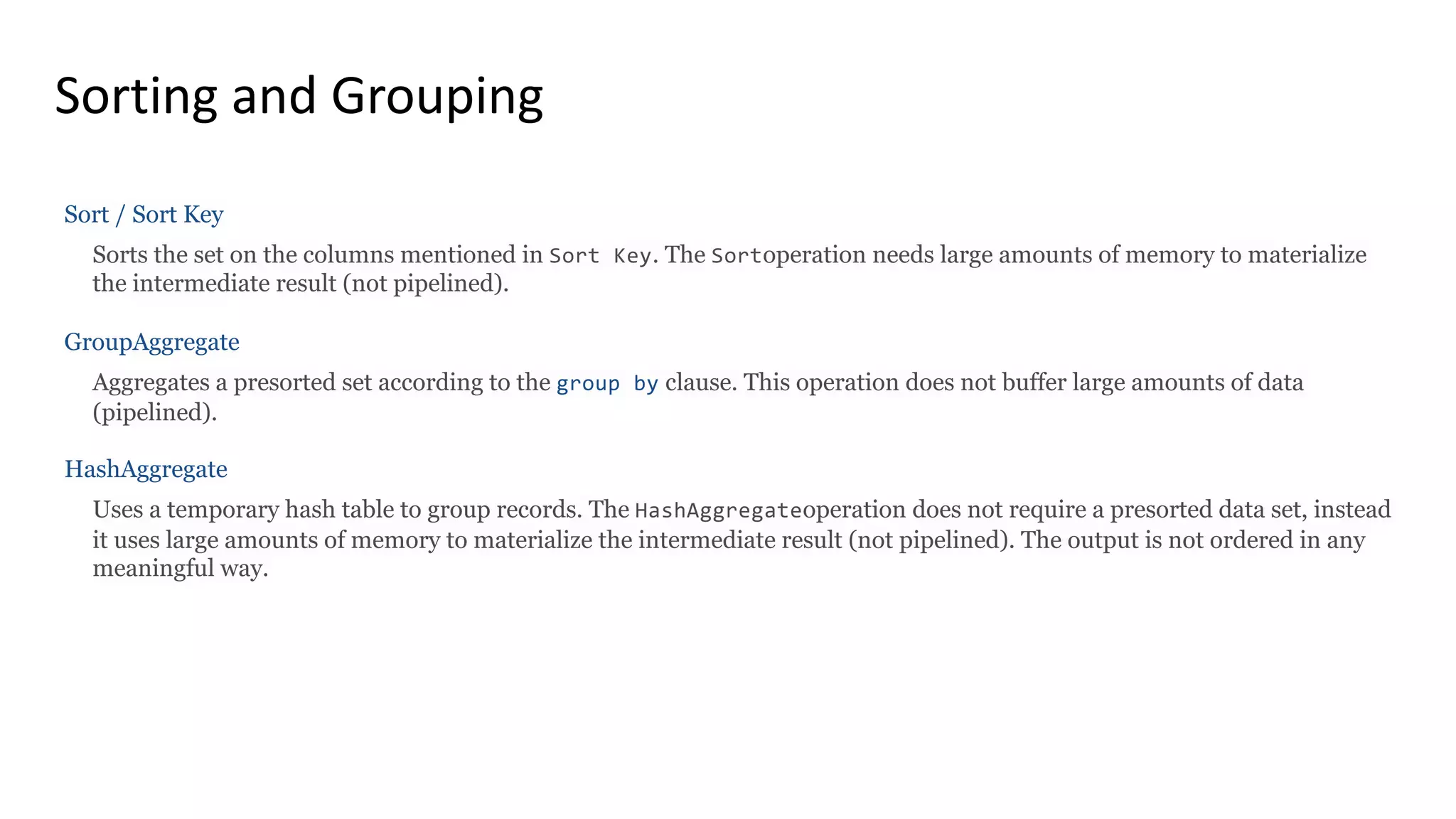 Sorting and Grouping Sort / Sort Key Sorts the set on the columns mentioned in Sort Key. The Sortoperation needs large amounts of memory to materialize the intermediate result (not pipelined). GroupAggregate Aggregates a presorted set according to the group by clause. This operation does not buffer large amounts of data (pipelined). HashAggregate Uses a temporary hash table to group records. The HashAggregateoperation does not require a presorted data set, instead it uses large amounts of memory to materialize the intermediate result (not pipelined). The output is not ordered in any meaningful way. 