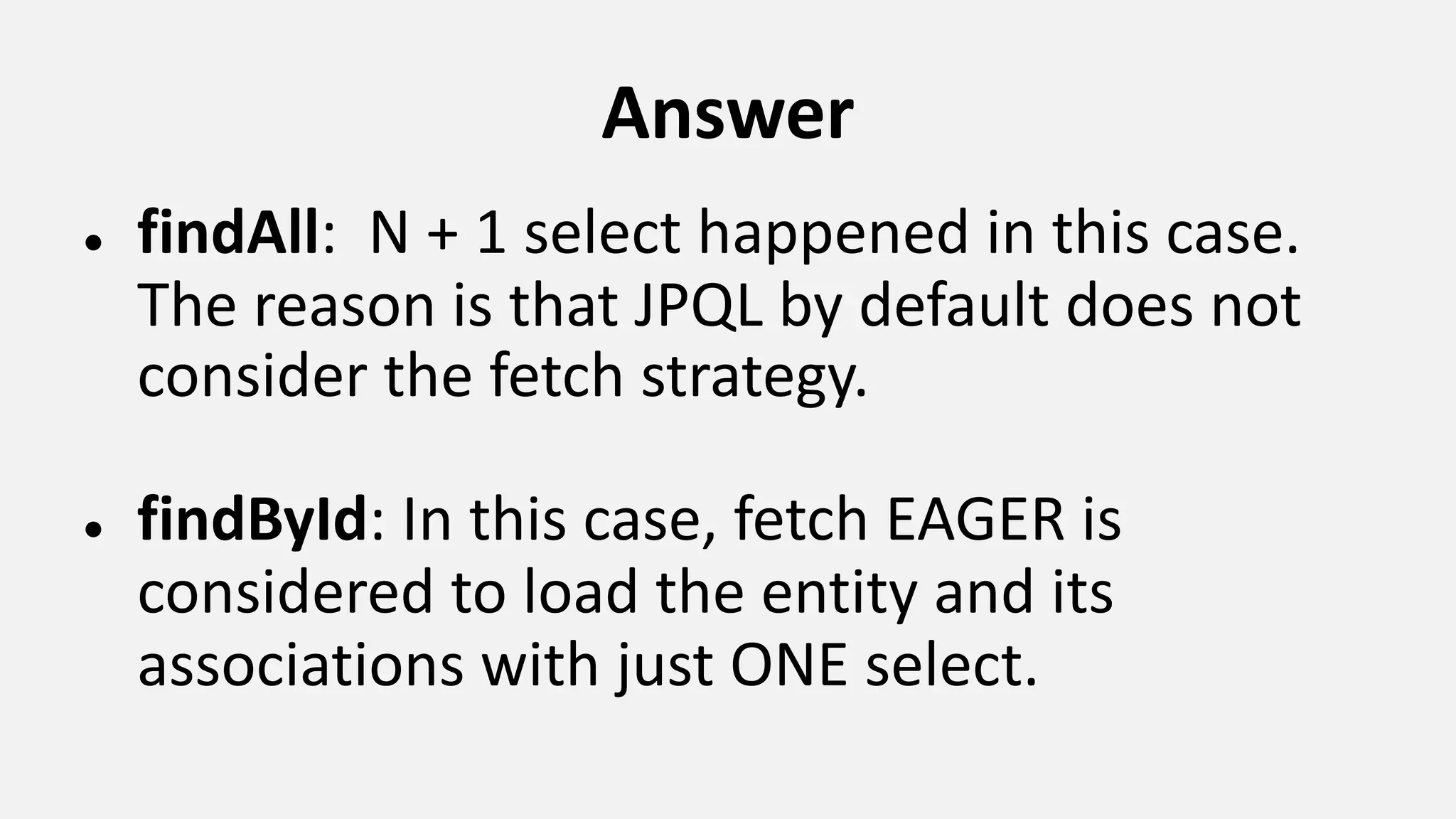 Answer ● findAll: N + 1 select happened in this case. The reason is that JPQL by default does not consider the fetch strategy. ● findById: In this case, fetch EAGER is considered to load the entity and its associations with just ONE select. 
