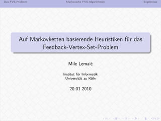 Das FVS-Problem            Markovsche FVS-Algorithmen      Ergebnisse




         Auf Markovketten basierende Heuristiken für das
                 Feedback-Vertex-Set-Problem

                            Mile Lemaić

                         Institut für Informatik
                           Universität zu Köln


                             20.01.2010
 
