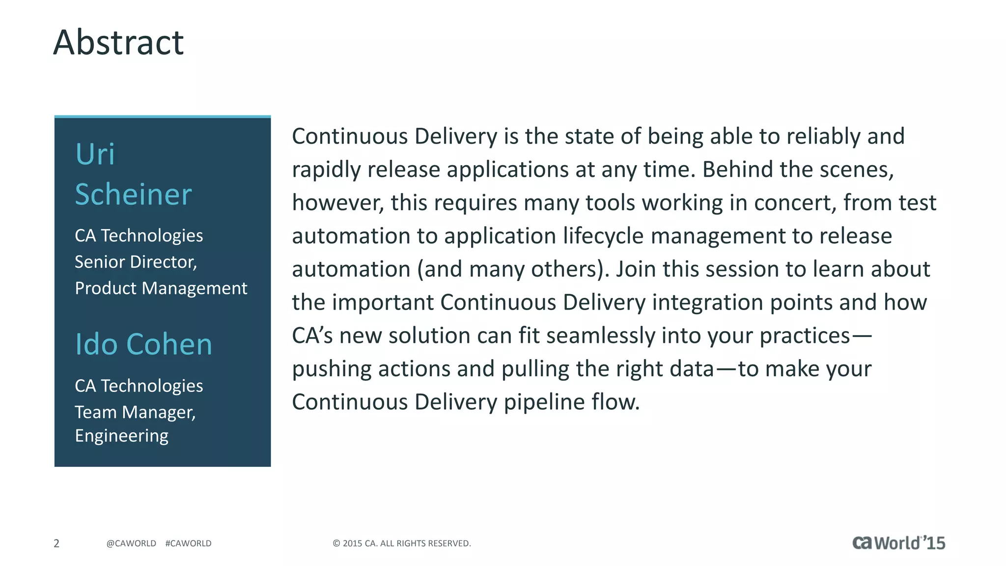 2 © 2015 CA. ALL RIGHTS RESERVED.@CAWORLD #CAWORLD
Abstract
Continuous Delivery is the state of being able to reliably and
rapidly release applications at any time. Behind the scenes,
however, this requires many tools working in concert, from test
automation to application lifecycle management to release
automation (and many others). Join this session to learn about
the important Continuous Delivery integration points and how
CA’s new solution can fit seamlessly into your practices—
pushing actions and pulling the right data—to make your
Continuous Delivery pipeline flow.
Uri
Scheiner
CA Technologies
Senior Director,
Product Management
Ido Cohen
CA Technologies
Team Manager,
Engineering
 