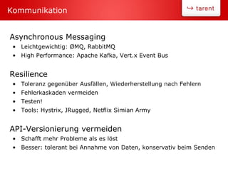 Asynchronous Messaging
• Leichtgewichtig: ØMQ, RabbitMQ
• High Performance: Apache Kafka, Vert.x Event Bus
Resilience
• Toleranz gegenüber Ausfällen, Wiederherstellung nach Fehlern
• Fehlerkaskaden vermeiden
• Testen!
• Tools: Hystrix, JRugged, Netflix Simian Army
API-Versionierung vermeiden
• Schafft mehr Probleme als es löst
• Besser: tolerant bei Annahme von Daten, konservativ beim Senden
Kommunikation
 