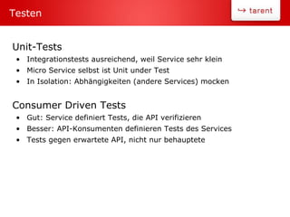 Unit-Tests
• Integrationstests ausreichend, weil Service sehr klein
• Micro Service selbst ist Unit under Test
• In Isolation: Abhängigkeiten (andere Services) mocken
Consumer Driven Tests
• Gut: Service definiert Tests, die API verifizieren
• Besser: API-Konsumenten definieren Tests des Services
• Tests gegen erwartete API, nicht nur behauptete
Testen
 