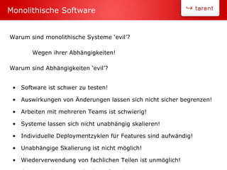 Warum sind monolithische Systeme ‘evil’?
Wegen ihrer Abhängigkeiten!
Warum sind Abhängigkeiten ‘evil’?
• Software ist schwer zu testen!
• Auswirkungen von Änderungen lassen sich nicht sicher begrenzen!
• Arbeiten mit mehreren Teams ist schwierig!
• Systeme lassen sich nicht unabhängig skalieren!
• Individuelle Deploymentzyklen für Features sind aufwändig!
• Unabhängige Skalierung ist nicht möglich!
• Wiederverwendung von fachlichen Teilen ist unmöglich!
Monolithische Software
 