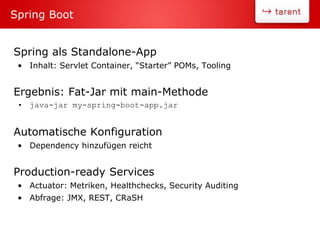 Spring als Standalone-App
• Inhalt: Servlet Container, “Starter” POMs, Tooling
Ergebnis: Fat-Jar mit main-Methode
• java-jar my-spring-boot-app.jar
Automatische Konfiguration
• Dependency hinzufügen reicht
Production-ready Services
• Actuator: Metriken, Healthchecks, Security Auditing
• Abfrage: JMX, REST, CRaSH
Spring Boot
 
