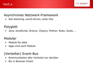 Asynchrones Netzwerk-Framework
• Non-blocking, event-driven, actor-like
Polyglott
• Java, JavaScript, Groovy, Clojure, Python, Ruby, Scala, …
Modular
• Module für alles
• Apps sind auch Module
(Verteilter) Event-Bus
• Kommunikation aller Verticles nur darüber
• Bis in Browser hinein
Vert.x
 