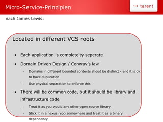 Located in different VCS roots
• Each application is completelty seperate
• Domain Driven Design / Conway’s law
– Domains in different bounded contexts shoud be distinct - and it is ok
to have duplication
– Use physical separation to enforce this
• There will be common code, but it should be library and
infrastructure code
– Treat it as you would any other open source library
– Stick it in a nexus repo somewhere and treat it as a binary
dependency
Micro-Service-Prinzipien
nach James Lewis:
 
