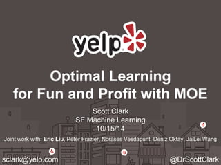 Optimal Learning 
for Fun and Profit with MOE 
Scott Clark 
SF Machine Learning 
10/15/14 
Joint work with: Eric Liu, Peter Frazier, Norases Vesdapunt, Deniz Oktay, JaiLei Wang 
sclark@yelp.com @DrScottClark 
 