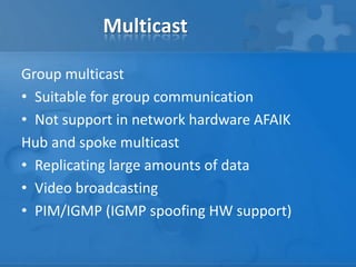 Multicast

Group multicast
• Suitable for group communication
• Not support in network hardware AFAIK
Hub and spoke multicast
• Replicating large amounts of data
• Video broadcasting
• PIM/IGMP (IGMP spoofing HW support)
 