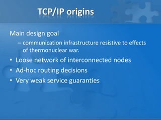 TCP/IP origins

Main design goal
  – communication infrastructure resistive to effects
    of thermonuclear war.
• Loose network of interconnected nodes
• Ad-hoc routing decisions
• Very weak service guaranties
 