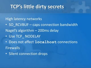 TCP’s little dirty secrets

High latency networks
• SO_RCVBUF – caps connection bandwidth
Nagel’s algorithm – 200ms delay
• Use TCP_ NODELAY
• Does not affect localhost connections
Firewalls
• Silent connection drops
 