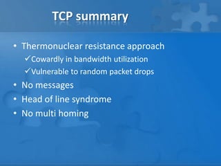 TCP summary

• Thermonuclear resistance approach
  Cowardly in bandwidth utilization
  Vulnerable to random packet drops
• No messages
• Head of line syndrome
• No multi homing
 