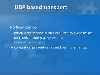 UDP based transport


• No flow control
  – much large receive buffer required to avoid losses
    on receiver side (e.g. sysctl -w
    net.core.rmem_max)
  – congestion prevention should be implemented
 
