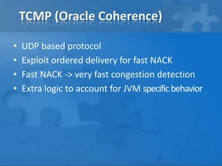 TCMP (Oracle Coherence)

•   UDP based protocol
•   Exploit ordered delivery for fast NACK
•   Fast NACK -> very fast congestion detection
•   Extra logic to account for JVM specific behavior
 