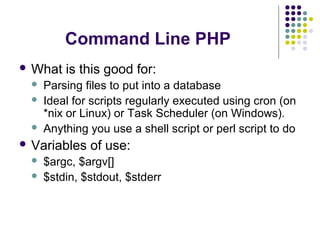 Command Line PHP
 What is this good for:
 Parsing files to put into a database
 Ideal for scripts regularly executed using cron (on
*nix or Linux) or Task Scheduler (on Windows).
 Anything you use a shell script or perl script to do
 Variables of use:
 $argc, $argv[]
 $stdin, $stdout, $stderr
 