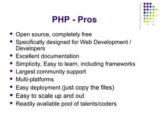 PHP - Pros
 Open source, completely free
 Specifically designed for Web Development /
Developers
 Excellent documentation
 Simplicity, Easy to learn, including frameworks
 Largest community support
 Multi-platforms
 Easy deployment (just copy the files)
 Easy to scale up and out
 Readily available pool of talents/coders
 