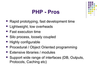 PHP - Pros
 Rapid prototyping, fast development time
 Lightweight, low overheads
 Fast execution time
 Silo process, loosely coupled
 Highly configurable
 Procedural / Object Oriented programming
 Extensive libraries / modules
 Support wide range of interfaces (DB, Outputs,
Protocols, Caching etc)
 