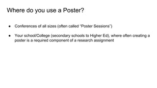 Where do you use a Poster?
● Conferences of all sizes (often called “Poster Sessions”)
● Your school/College (secondary schools to Higher Ed), where often creating a
poster is a required component of a research assignment
 