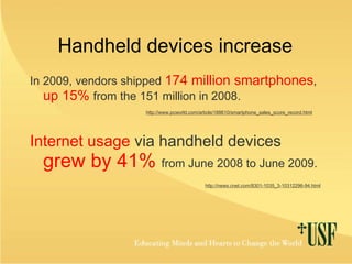 Handheld devices increase In 2009, vendors shipped  174 million smartphones ,   up 15%   from the 151 million in 2008. http://www.pcworld.com/article/188610/smartphone_sales_score_record.html Internet usage  via handheld devices  grew by 41%   from June 2008 to June 2009. http://news.cnet.com/8301-1035_3-10312296-94.html 