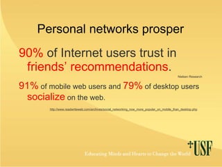 Personal networks prosper 90%  of Internet users trust in   friends’ recommendations .   Nielsen Research 91%  of mobile web users and  79%  of desktop users  socialize  on the web. http://www.readwriteweb.com/archives/social_networking_now_more_popular_on_mobile_than_desktop.php 
