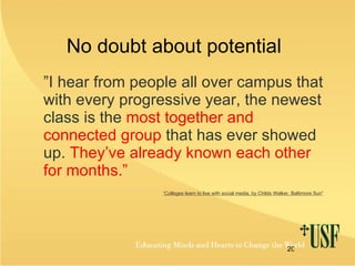 No doubt about potential  ” I hear from people all over campus that with every progressive year, the newest class is the  most together and connected group  that has ever showed up.  They’ve already known each other for months.” “ Colleges learn to live with social media, by Childs Walker, Baltimore Sun” 