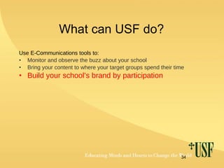 What can USF do? Use E-Communications tools to: Monitor and observe the buzz about your school Bring your content to where your target groups spend their time Build your school’s brand by participation 