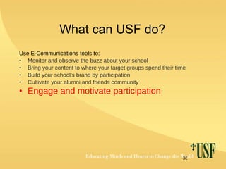 What can USF do? Use E-Communications tools to: Monitor and observe the buzz about your school Bring your content to where your target groups spend their time Build your school’s brand by participation Cultivate your alumni and friends community Engage and motivate participation   