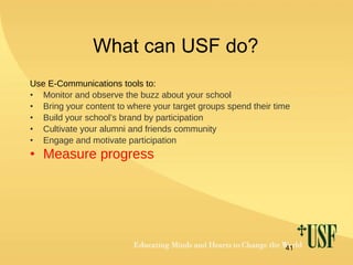 What can USF do? Use E-Communications tools to: Monitor and observe the buzz about your school Bring your content to where your target groups spend their time Build your school’s brand by participation Cultivate your alumni and friends community Engage and motivate participation  Measure progress 