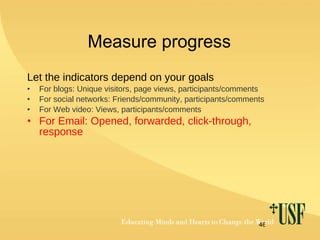 Measure progress Let the indicators depend on your goals For blogs: Unique visitors, page views, participants/comments For social networks: Friends/community, participants/comments For Web video: Views, participants/comments For Email: Opened, forwarded, click-through, response 