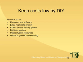 Keep costs low by DIY My costs so far: Computer and software Email marketing system Video camera and equipment Full time position Utilize student resources Market is good for outsourcing 