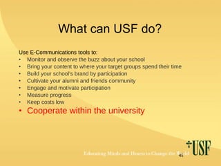 What can USF do? Use E-Communications tools to: Monitor and observe the buzz about your school Bring your content to where your target groups spend their time Build your school’s brand by participation Cultivate your alumni and friends community Engage and motivate participation  Measure progress Keep costs low Cooperate within the university 