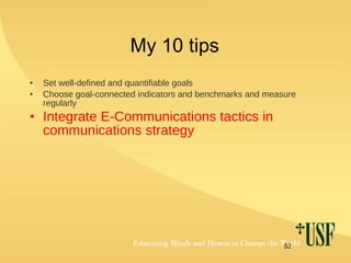 My 10 tips Set well-defined and quantifiable goals Choose goal-connected indicators and benchmarks and measure regularly Integrate E-Communications tactics in communications strategy 
