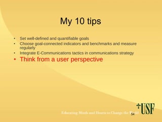 My 10 tips Set well-defined and quantifiable goals Choose goal-connected indicators and benchmarks and measure regularly Integrate E-Communications tactics in communications strategy Think from a user perspective 