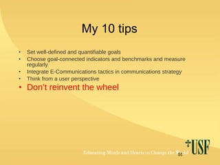 My 10 tips Set well-defined and quantifiable goals Choose goal-connected indicators and benchmarks and measure regularly Integrate E-Communications tactics in communications strategy Think from a user perspective Don’t reinvent the wheel 