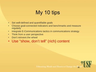 My 10 tips Set well-defined and quantifiable goals Choose goal-connected indicators and benchmarks and measure regularly Integrate E-Communications tactics in communications strategy Think from a user perspective Don’t reinvent the wheel Use “show, don’t tell” (rich) content   